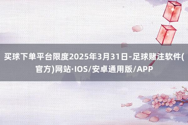 买球下单平台限度2025年3月31日-足球赌注软件(官方)网站·IOS/安卓通用版/APP