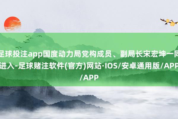 足球投注app国度动力局党构成员、副局长宋宏坤一同进入-足球赌注软件(官方)网站·IOS/安卓通用版/APP