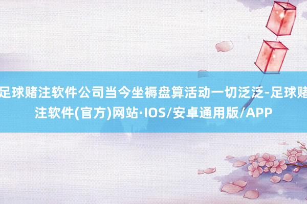 足球赌注软件公司当今坐褥盘算活动一切泛泛-足球赌注软件(官方)网站·IOS/安卓通用版/APP