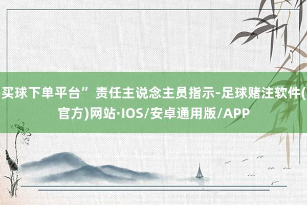 买球下单平台” 责任主说念主员指示-足球赌注软件(官方)网站·IOS/安卓通用版/APP