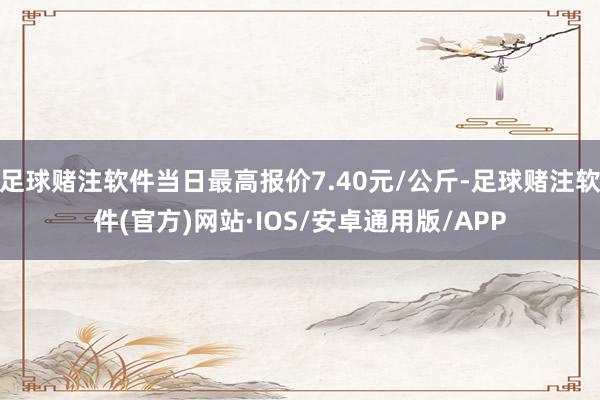 足球赌注软件当日最高报价7.40元/公斤-足球赌注软件(官方)网站·IOS/安卓通用版/APP