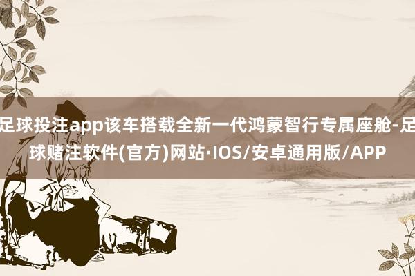 足球投注app该车搭载全新一代鸿蒙智行专属座舱-足球赌注软件(官方)网站·IOS/安卓通用版/APP