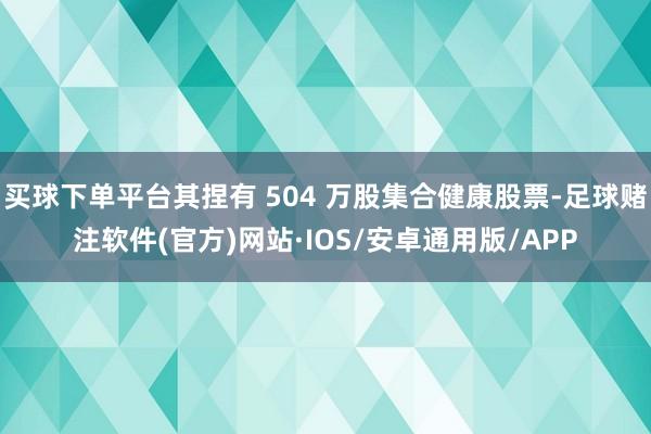 买球下单平台其捏有 504 万股集合健康股票-足球赌注软件(官方)网站·IOS/安卓通用版/APP