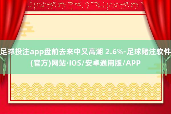 足球投注app盘前去来中又高潮 2.6%-足球赌注软件(官方)网站·IOS/安卓通用版/APP