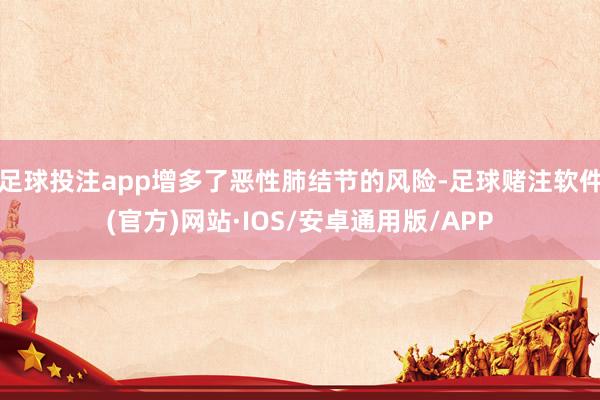 足球投注app增多了恶性肺结节的风险-足球赌注软件(官方)网站·IOS/安卓通用版/APP