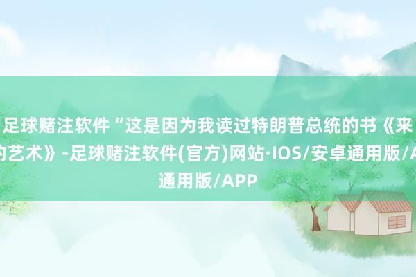 足球赌注软件　　“这是因为我读过特朗普总统的书《来去的艺术》-足球赌注软件(官方)网站·IOS/安卓通用版/APP