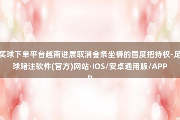 买球下单平台越南进展取消金条坐褥的国度把持权-足球赌注软件(官方)网站·IOS/安卓通用版/APP