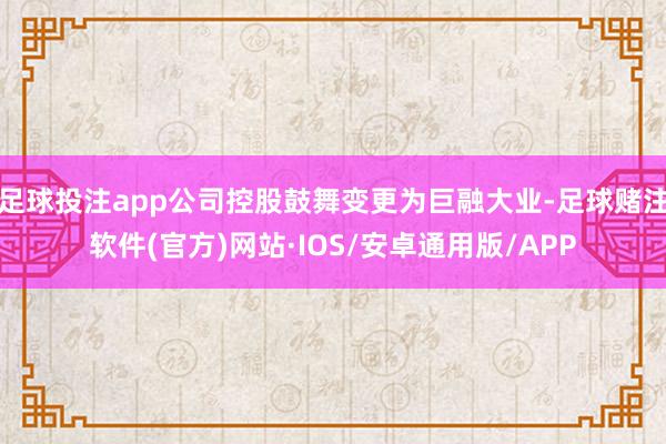 足球投注app公司控股鼓舞变更为巨融大业-足球赌注软件(官方)网站·IOS/安卓通用版/APP