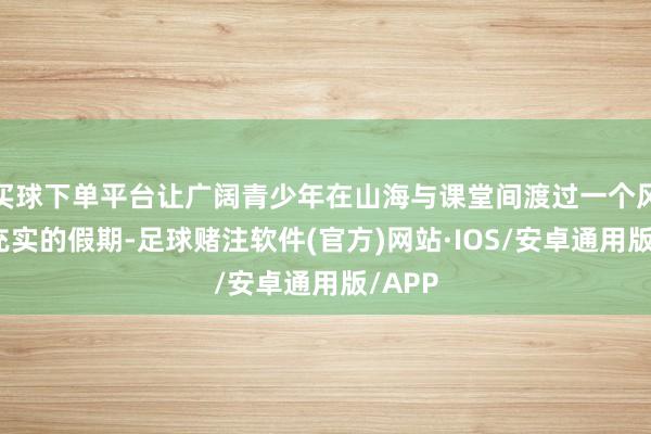 买球下单平台让广阔青少年在山海与课堂间渡过一个风光而充实的假期-足球赌注软件(官方)网站·IOS/安卓通用版/APP