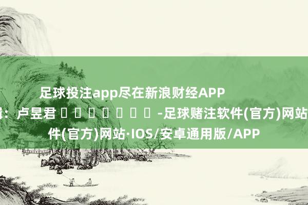 足球投注app尽在新浪财经APP            						包袱剪辑：卢昱君 							-足球赌注软件(官方)网站·IOS/安卓通用版/APP