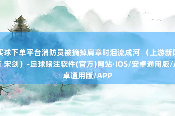 买球下单平台消防员被摘掉肩章时泪流成河 （上游新闻记者 宋剑）-足球赌注软件(官方)网站·IOS/安卓通用版/APP