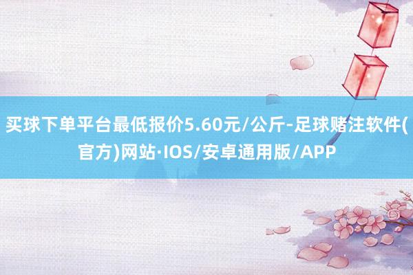 买球下单平台最低报价5.60元/公斤-足球赌注软件(官方)网站·IOS/安卓通用版/APP
