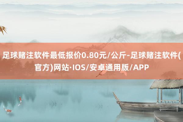足球赌注软件最低报价0.80元/公斤-足球赌注软件(官方)网站·IOS/安卓通用版/APP