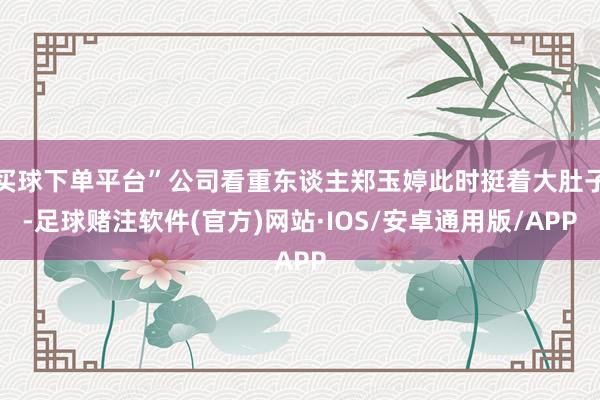 买球下单平台”公司看重东谈主郑玉婷此时挺着大肚子-足球赌注软件(官方)网站·IOS/安卓通用版/APP