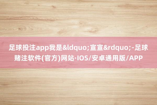 足球投注app我是&ldquo;宣宣&rdquo;-足球赌注软件(官方)网站·IOS/安卓通用版/APP