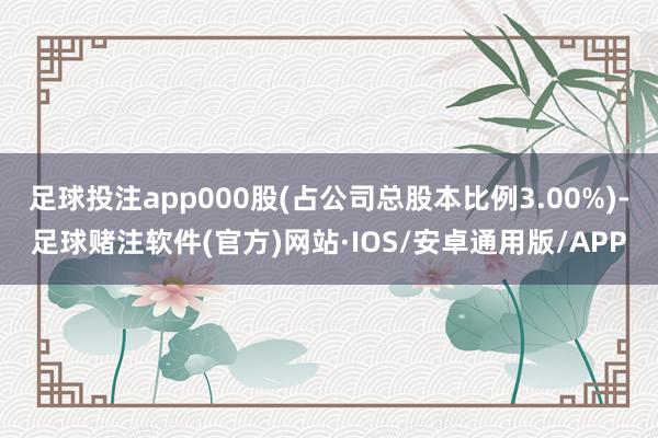 足球投注app000股(占公司总股本比例3.00%)-足球赌注软件(官方)网站·IOS/安卓通用版/APP