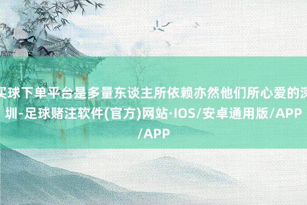 买球下单平台是多量东谈主所依赖亦然他们所心爱的深圳-足球赌注软件(官方)网站·IOS/安卓通用版/APP