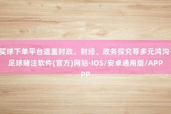 买球下单平台遮盖时政、财经、政务探究等多元鸿沟-足球赌注软件(官方)网站·IOS/安卓通用版/APP