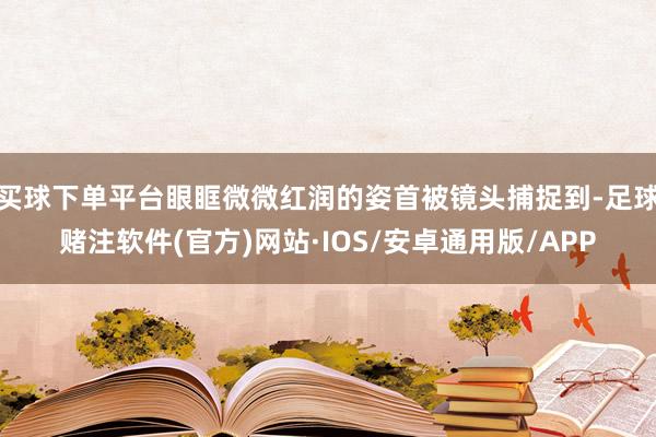 买球下单平台眼眶微微红润的姿首被镜头捕捉到-足球赌注软件(官方)网站·IOS/安卓通用版/APP