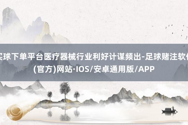 买球下单平台医疗器械行业利好计谋频出-足球赌注软件(官方)网站·IOS/安卓通用版/APP