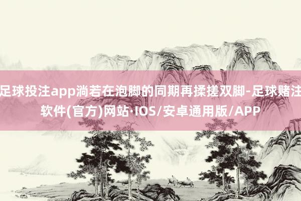 足球投注app淌若在泡脚的同期再揉搓双脚-足球赌注软件(官方)网站·IOS/安卓通用版/APP