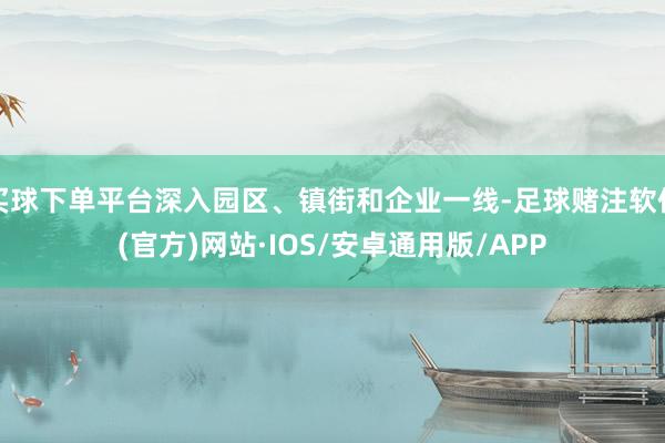 买球下单平台深入园区、镇街和企业一线-足球赌注软件(官方)网站·IOS/安卓通用版/APP