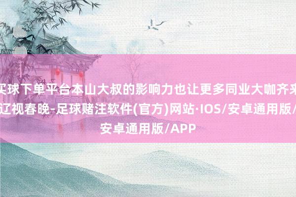 买球下单平台本山大叔的影响力也让更多同业大咖齐来进入辽视春晚-足球赌注软件(官方)网站·IOS/安卓通用版/APP